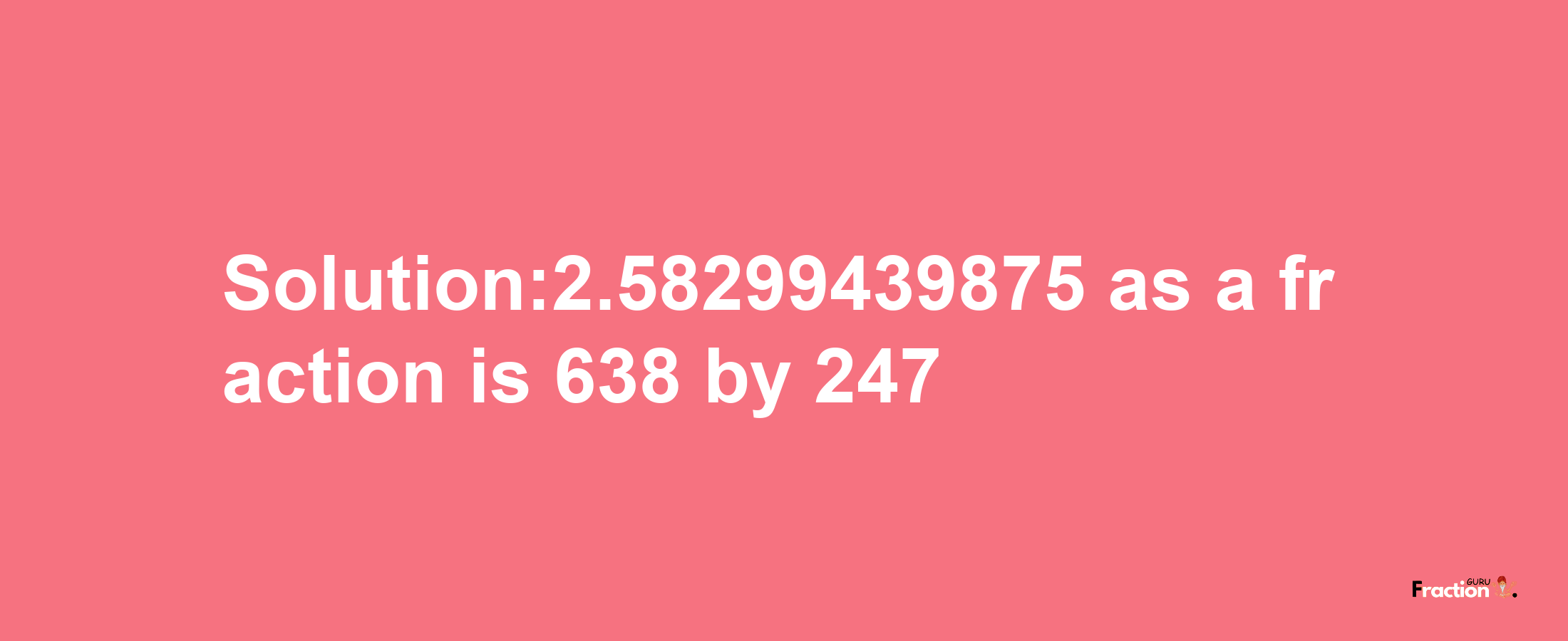 Solution:2.58299439875 as a fraction is 638/247