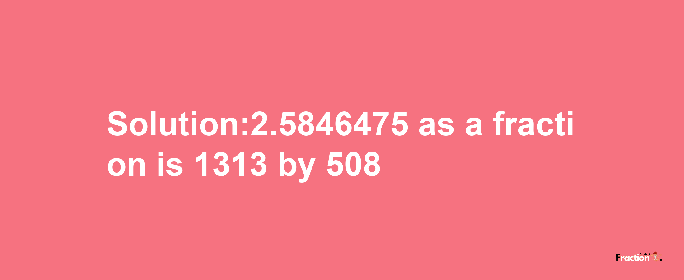 Solution:2.5846475 as a fraction is 1313/508