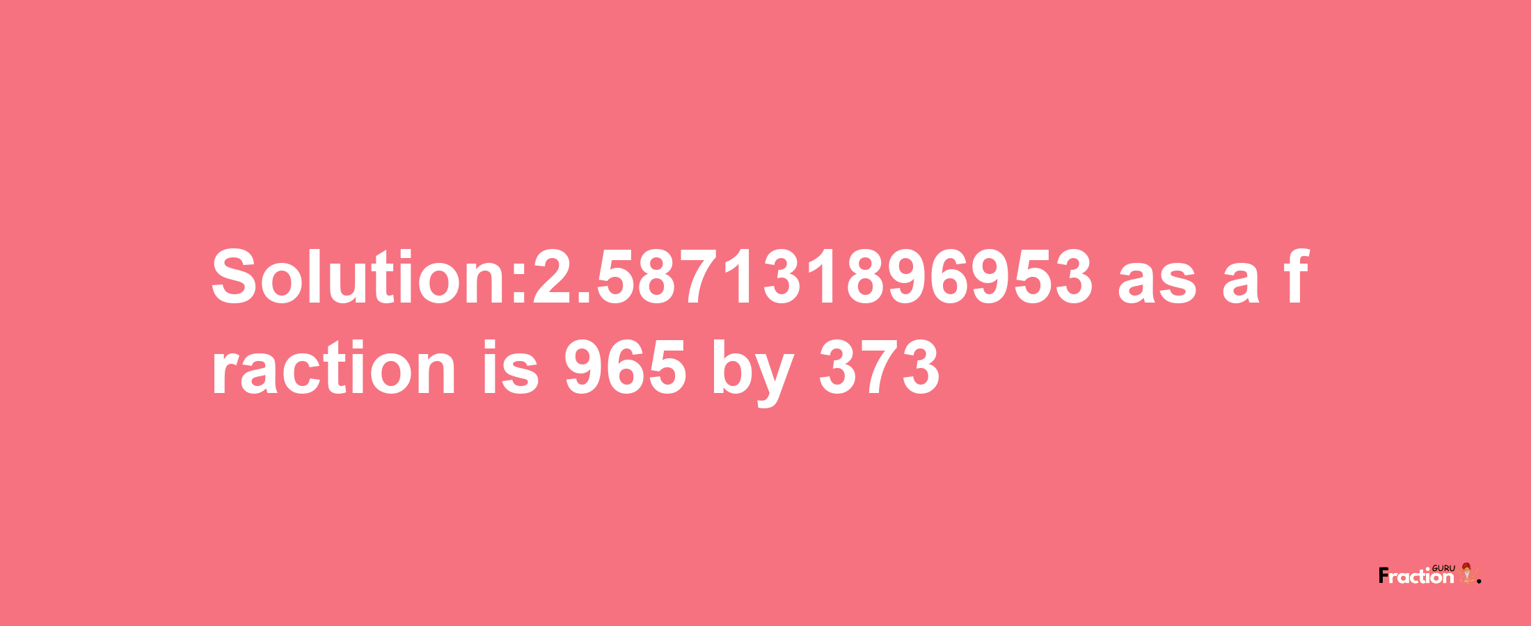 Solution:2.587131896953 as a fraction is 965/373