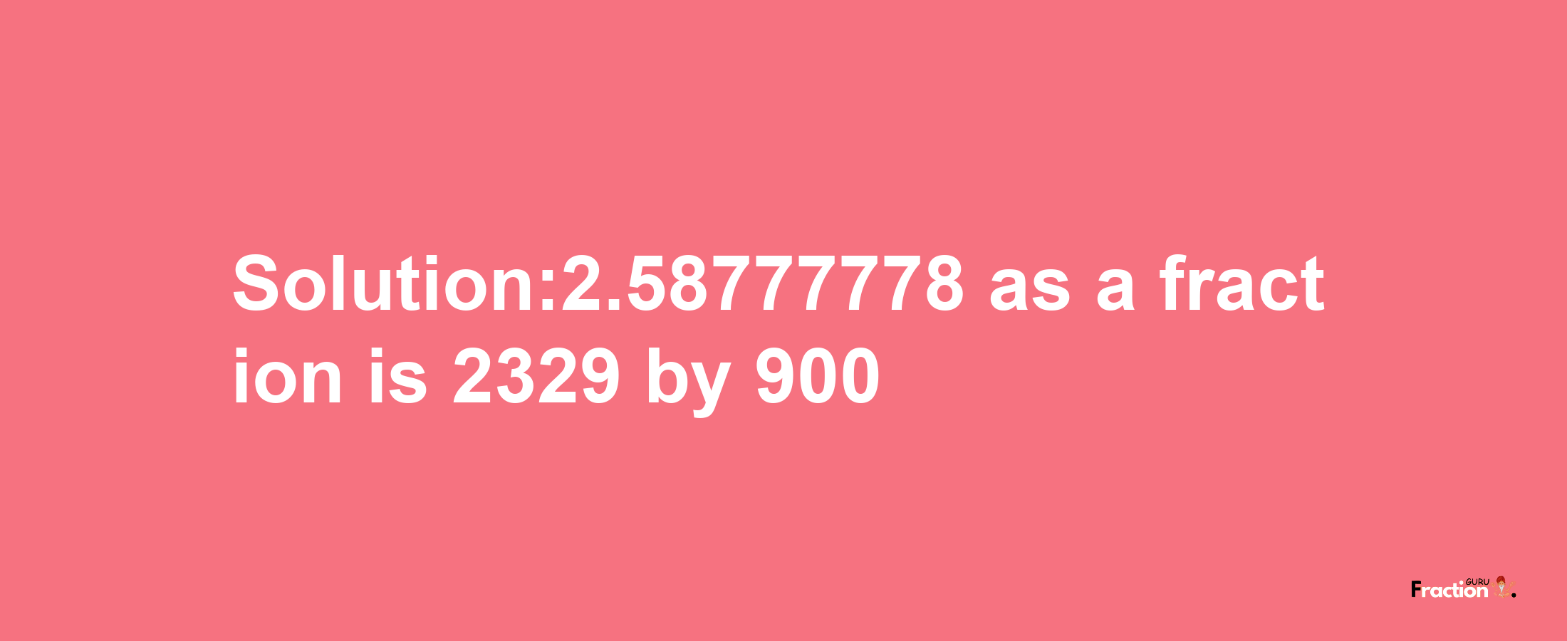 Solution:2.58777778 as a fraction is 2329/900