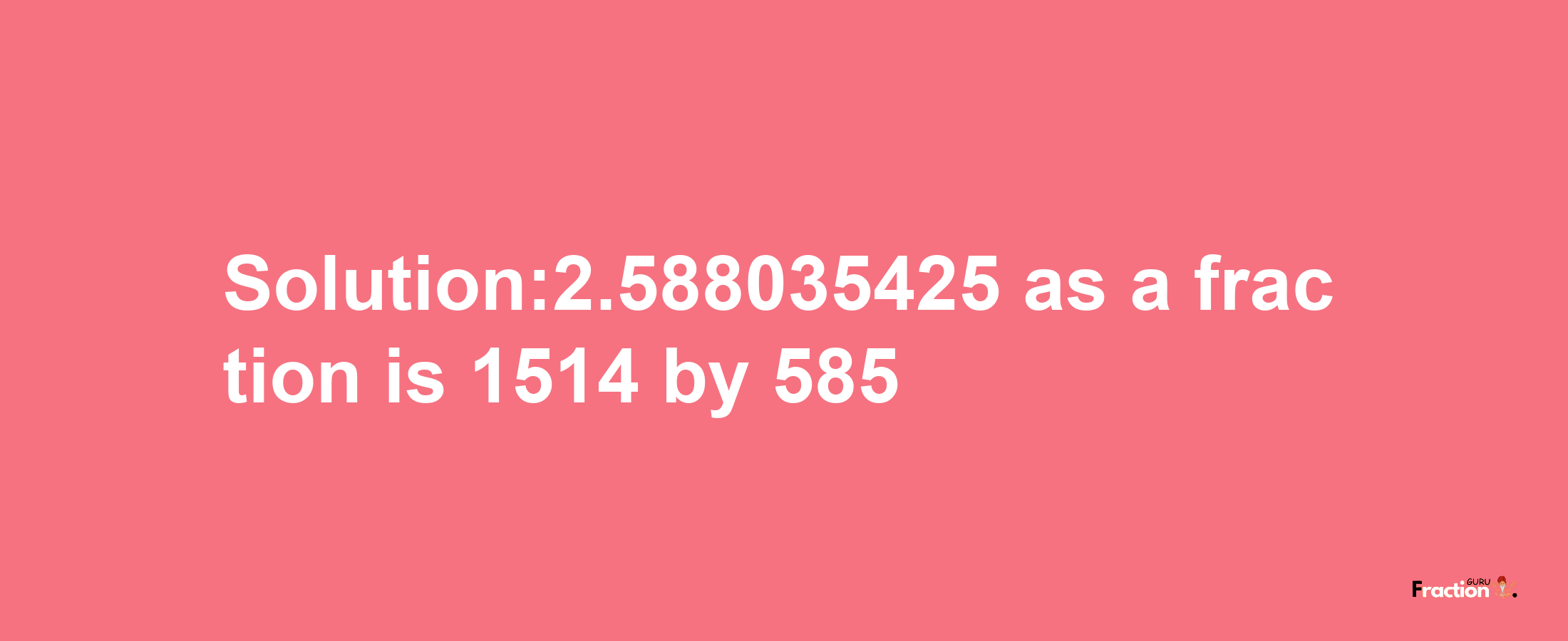 Solution:2.588035425 as a fraction is 1514/585