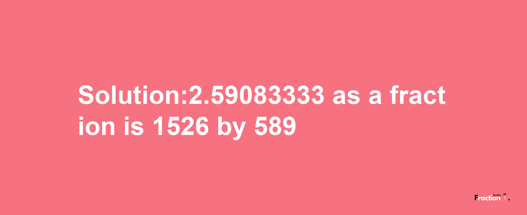 Solution:2.59083333 as a fraction is 1526/589