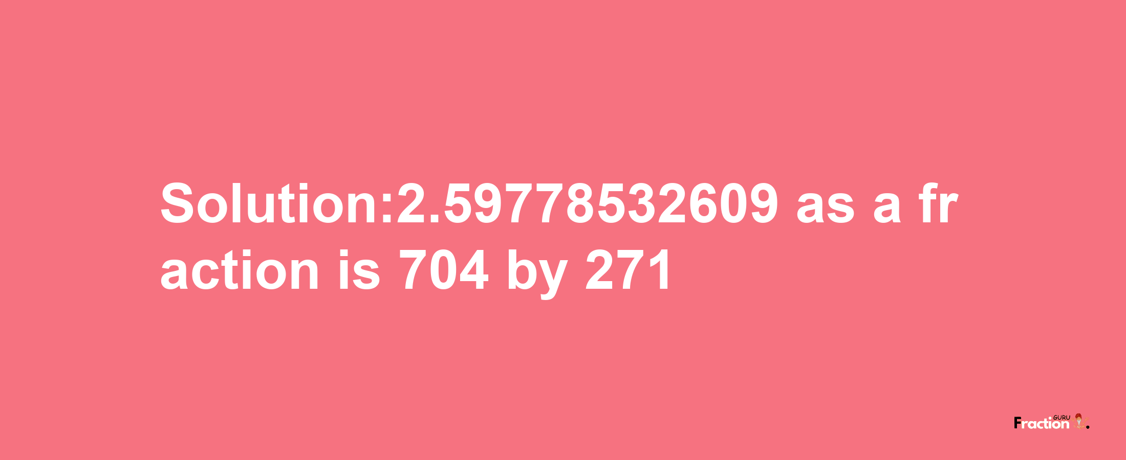 Solution:2.59778532609 as a fraction is 704/271