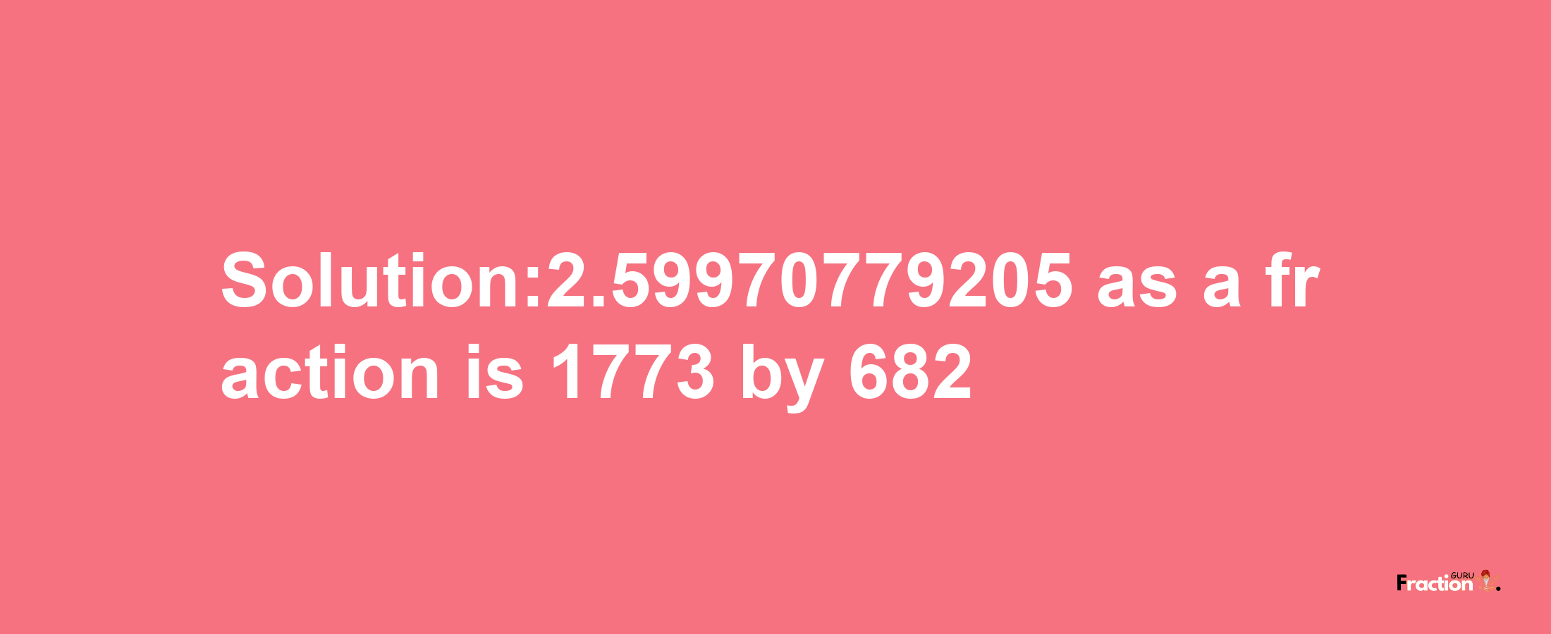 Solution:2.59970779205 as a fraction is 1773/682