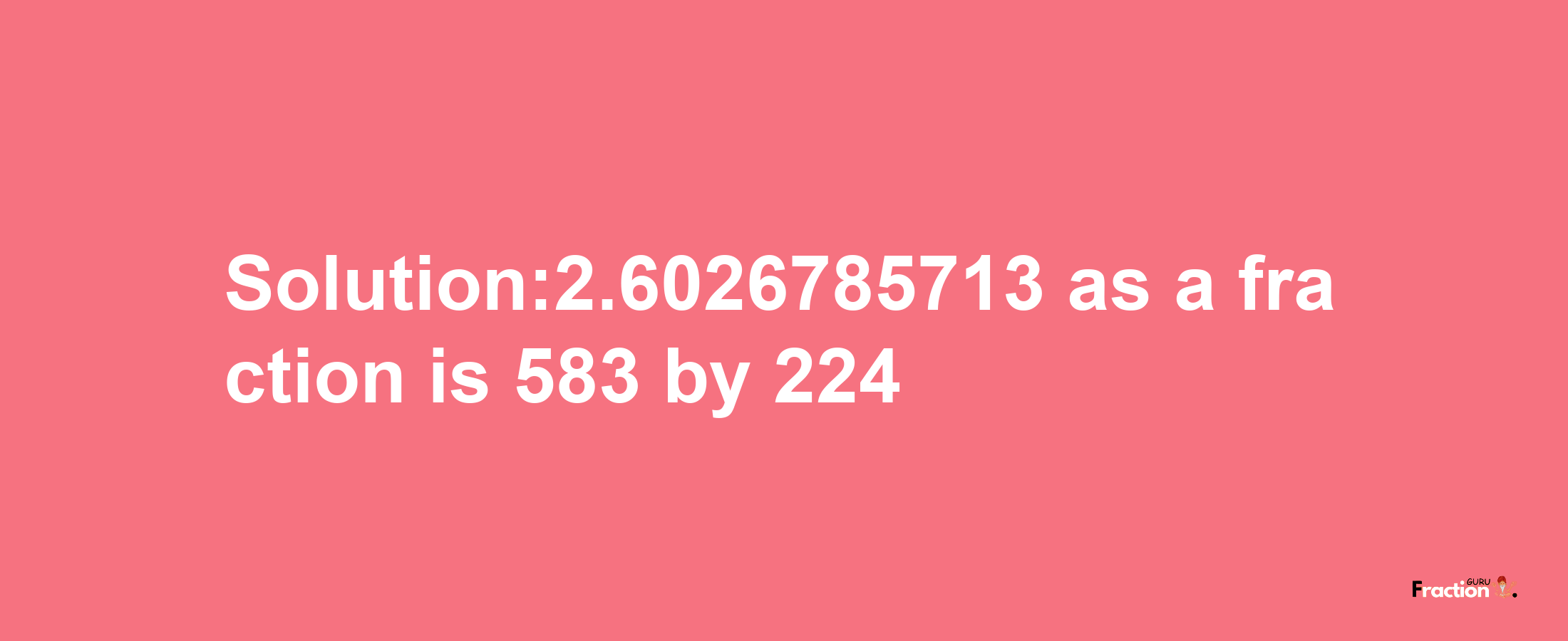 Solution:2.6026785713 as a fraction is 583/224