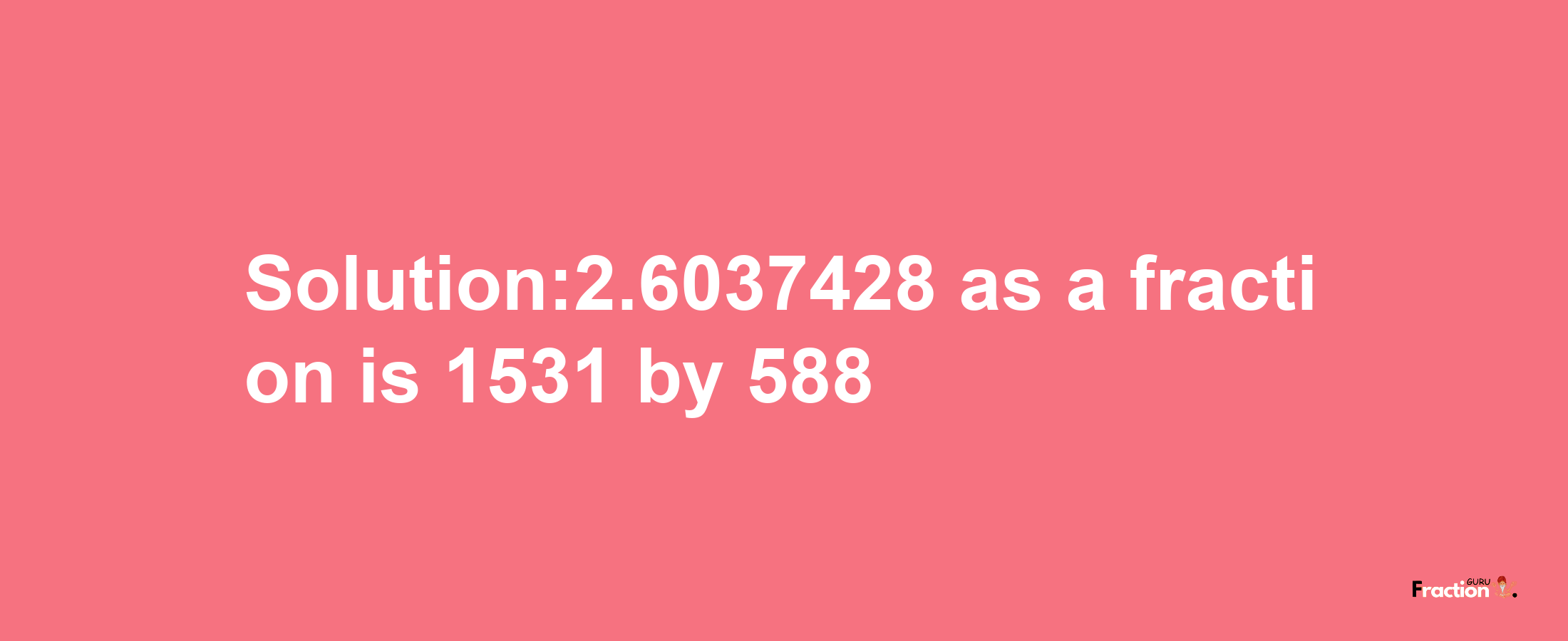 Solution:2.6037428 as a fraction is 1531/588