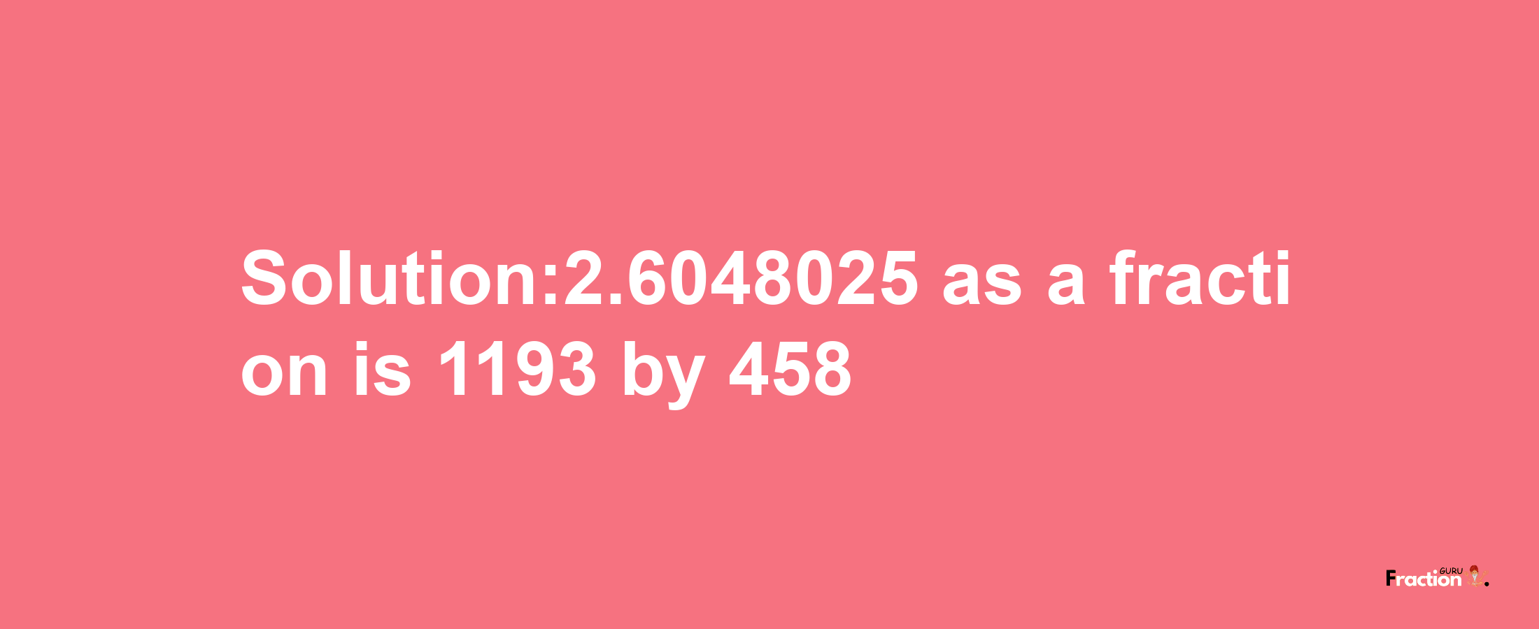 Solution:2.6048025 as a fraction is 1193/458