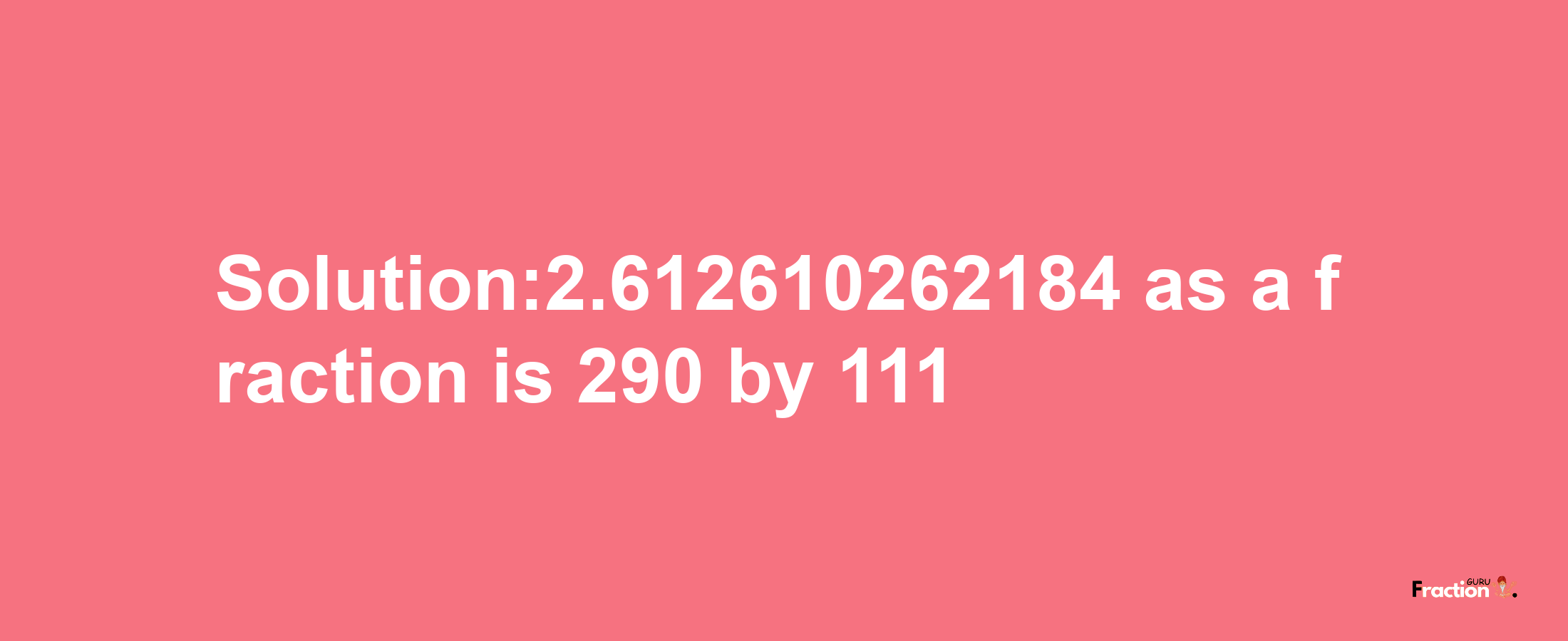 Solution:2.612610262184 as a fraction is 290/111