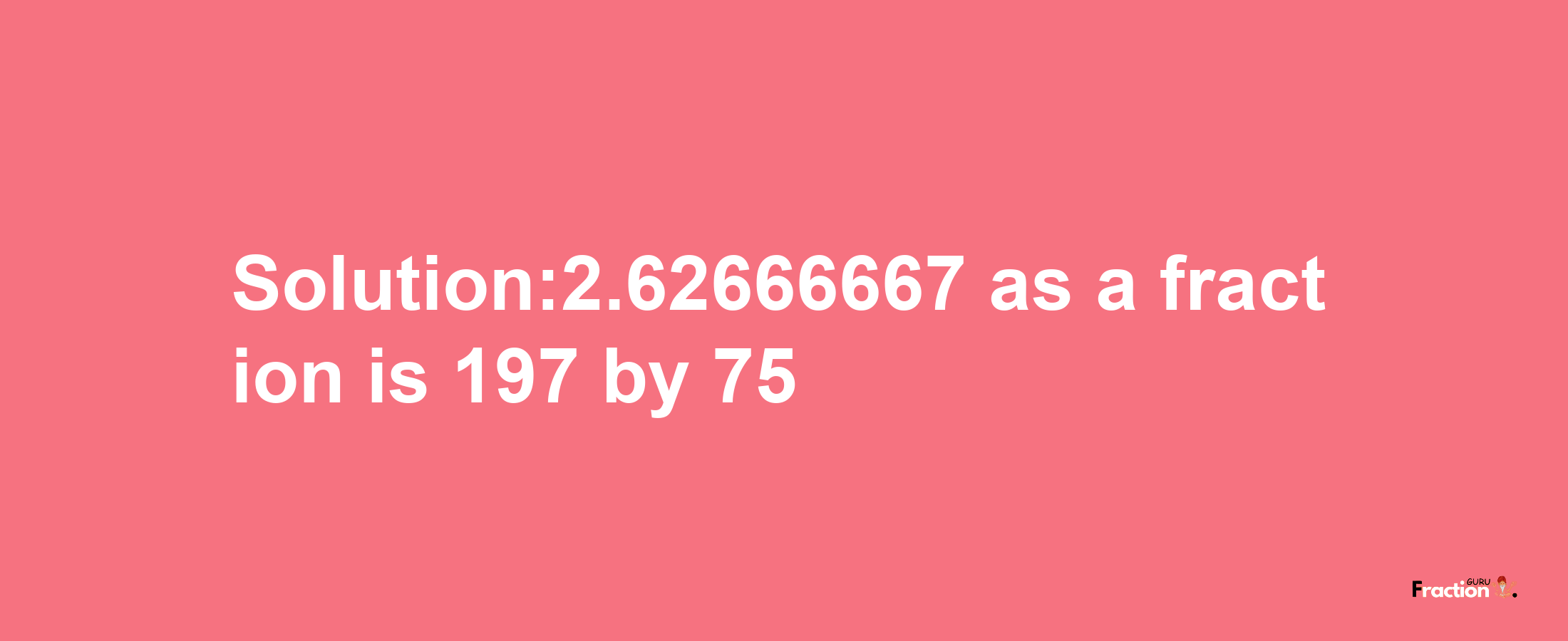 Solution:2.62666667 as a fraction is 197/75