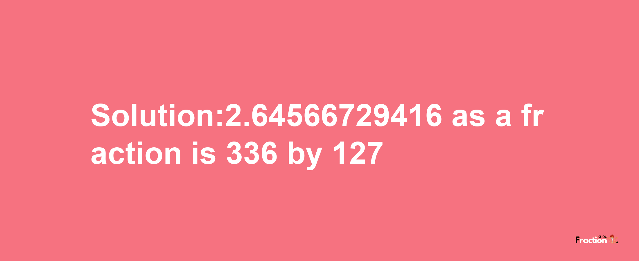 Solution:2.64566729416 as a fraction is 336/127