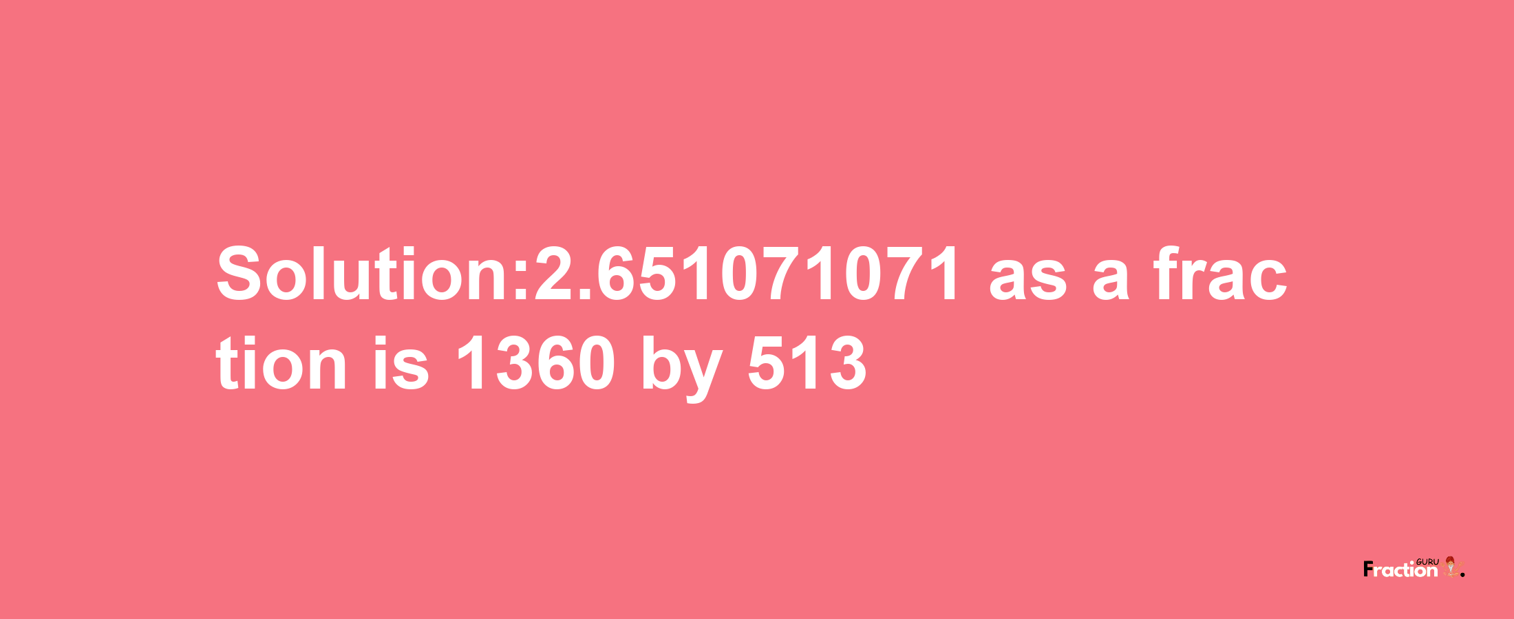 Solution:2.651071071 as a fraction is 1360/513