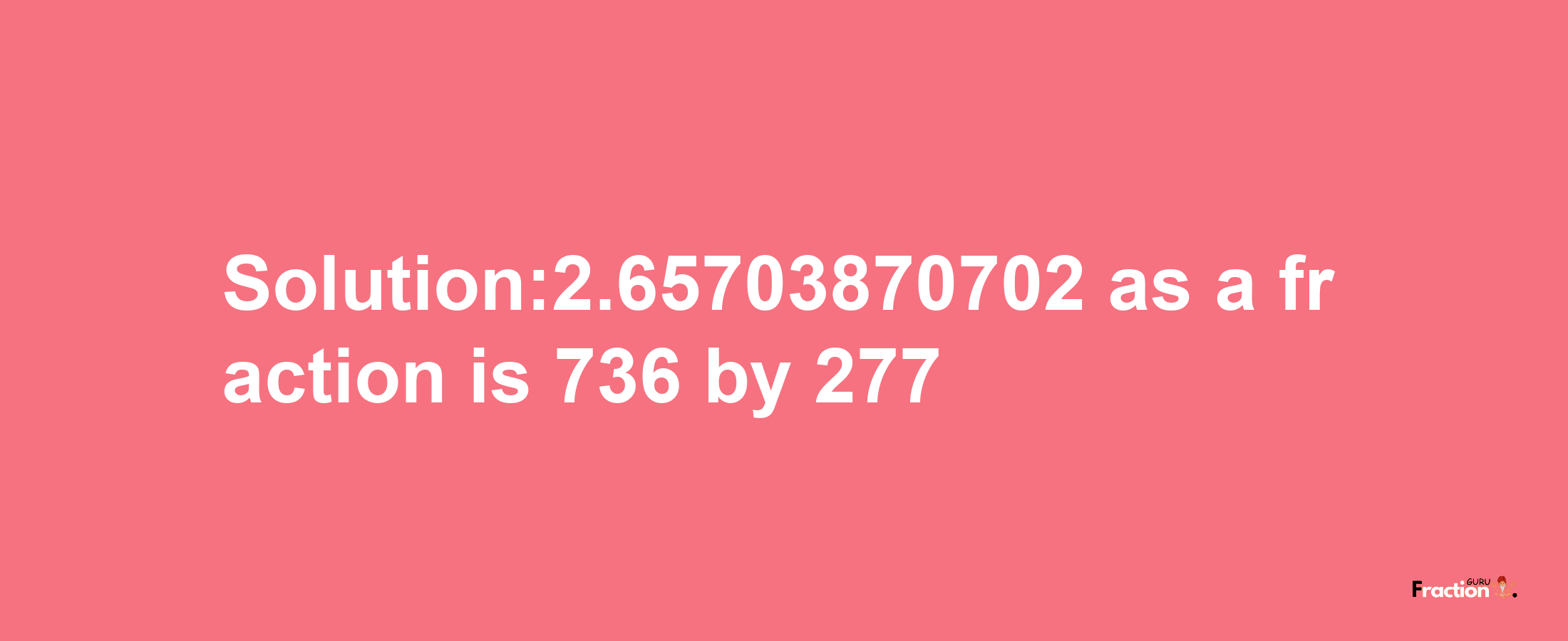 Solution:2.65703870702 as a fraction is 736/277