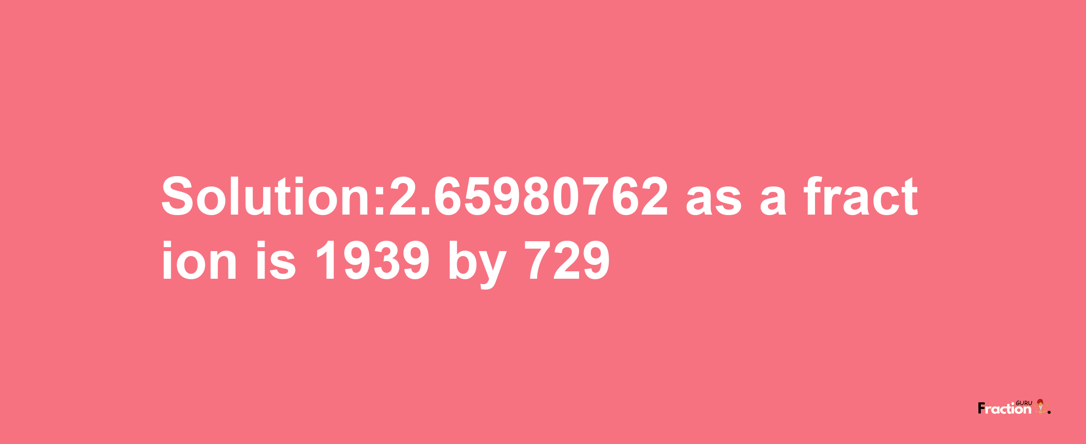 Solution:2.65980762 as a fraction is 1939/729