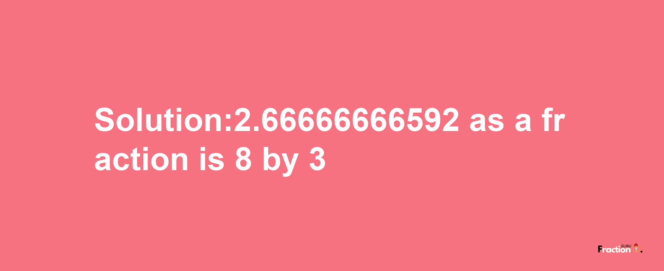 Solution:2.66666666592 as a fraction is 8/3