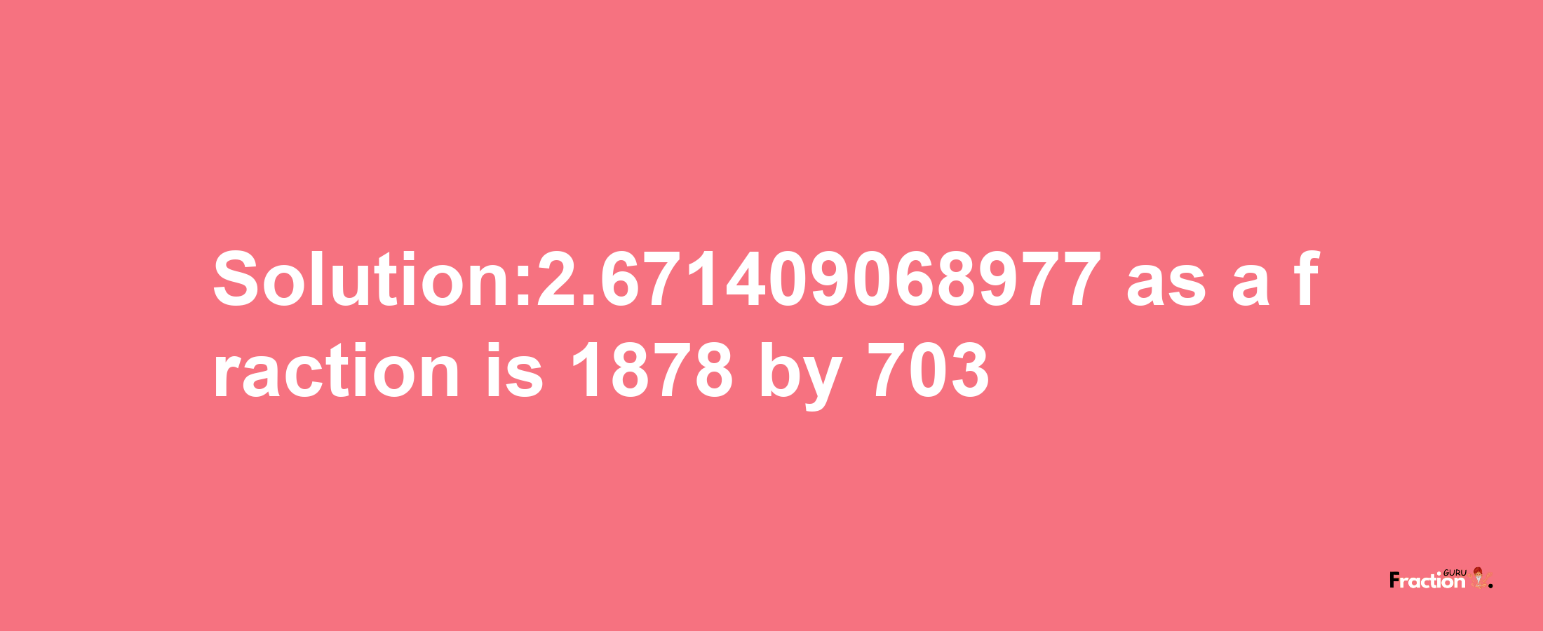 Solution:2.671409068977 as a fraction is 1878/703