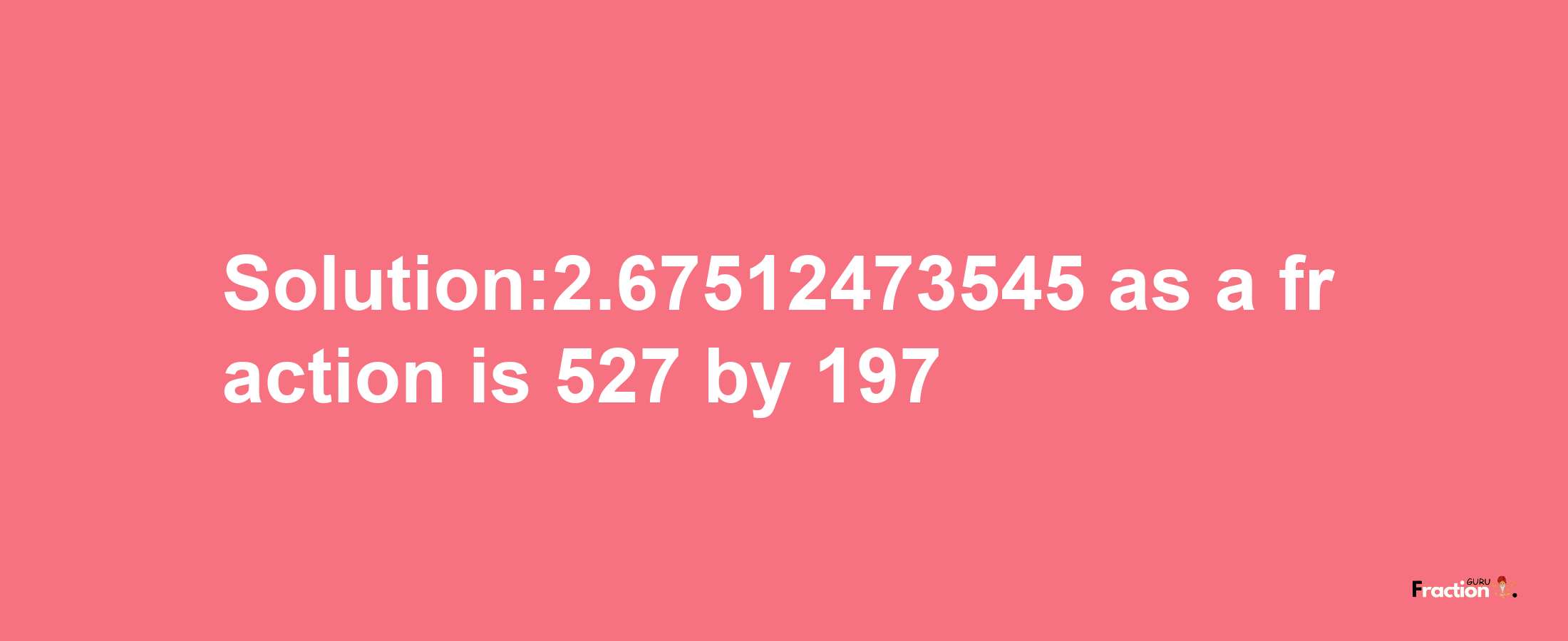 Solution:2.67512473545 as a fraction is 527/197