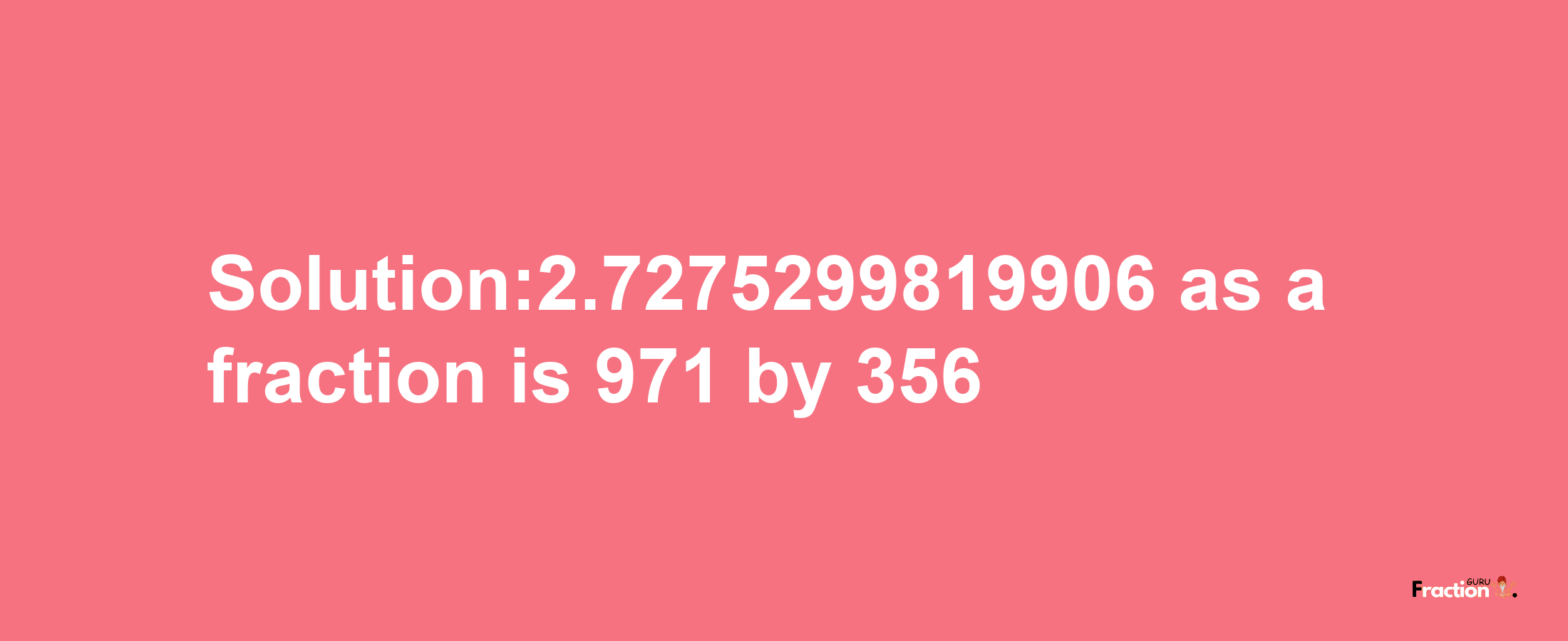 Solution:2.7275299819906 as a fraction is 971/356