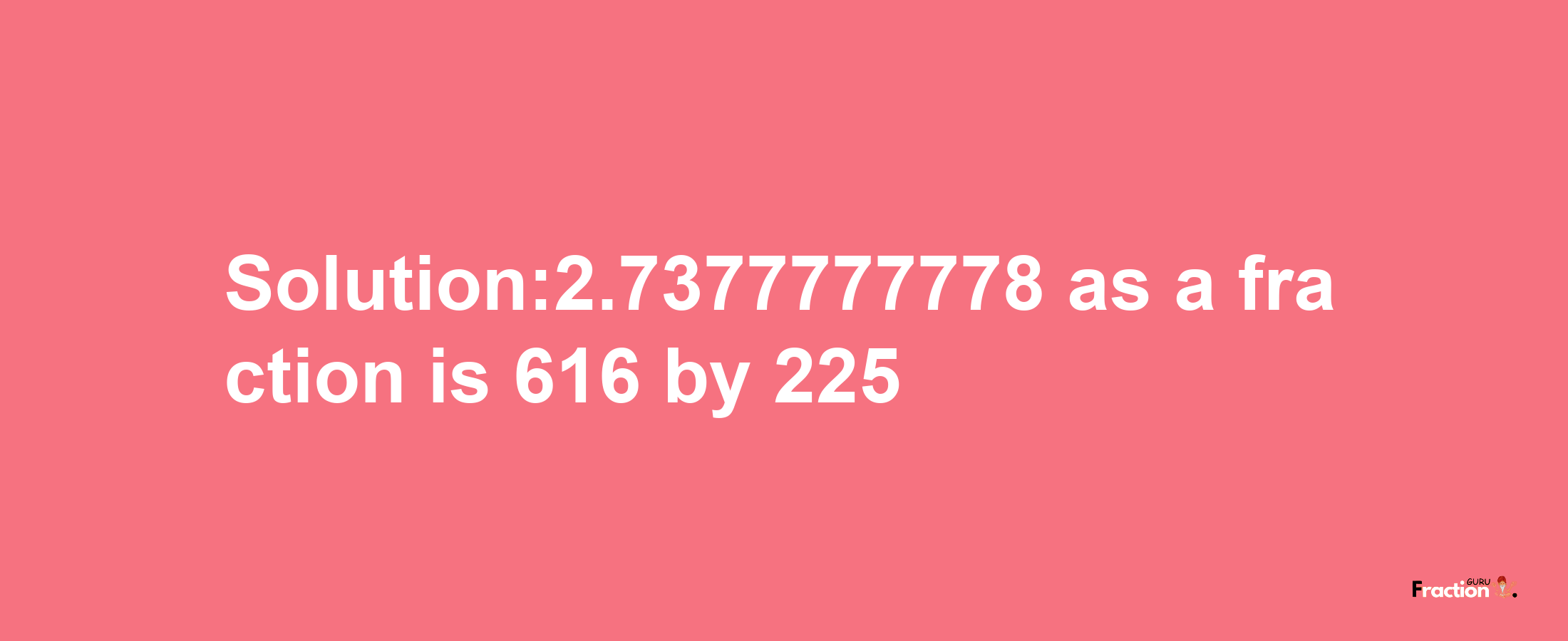 Solution:2.7377777778 as a fraction is 616/225