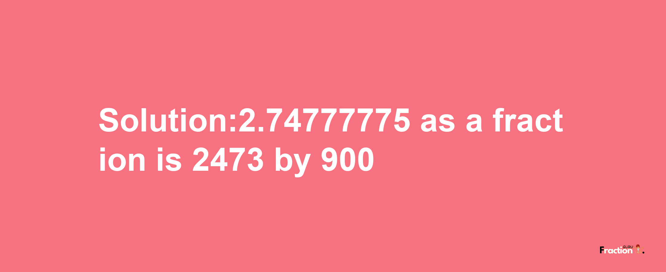 Solution:2.74777775 as a fraction is 2473/900