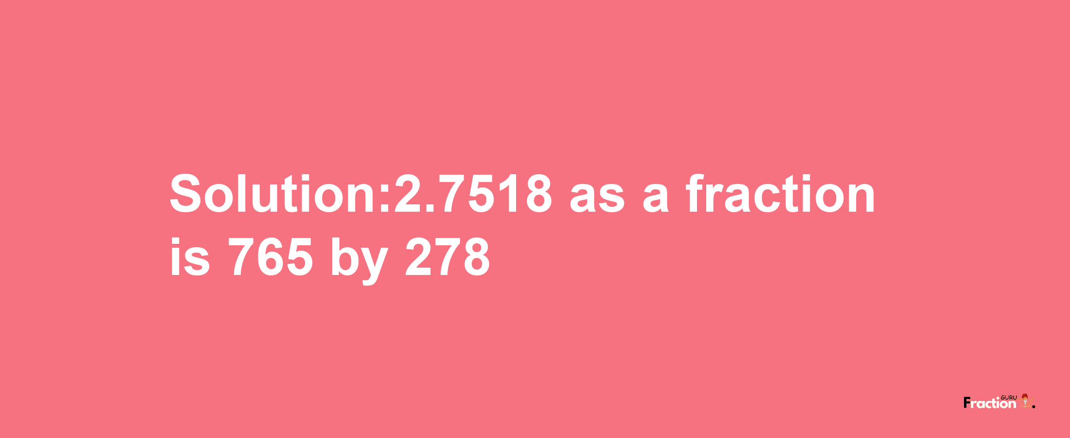 Solution:2.7518 as a fraction is 765/278