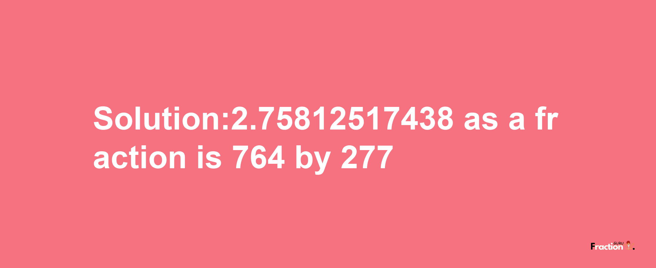 Solution:2.75812517438 as a fraction is 764/277