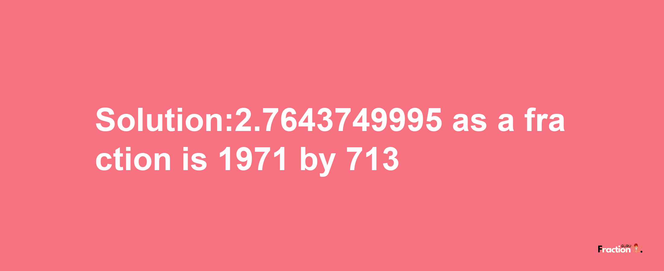 Solution:2.7643749995 as a fraction is 1971/713