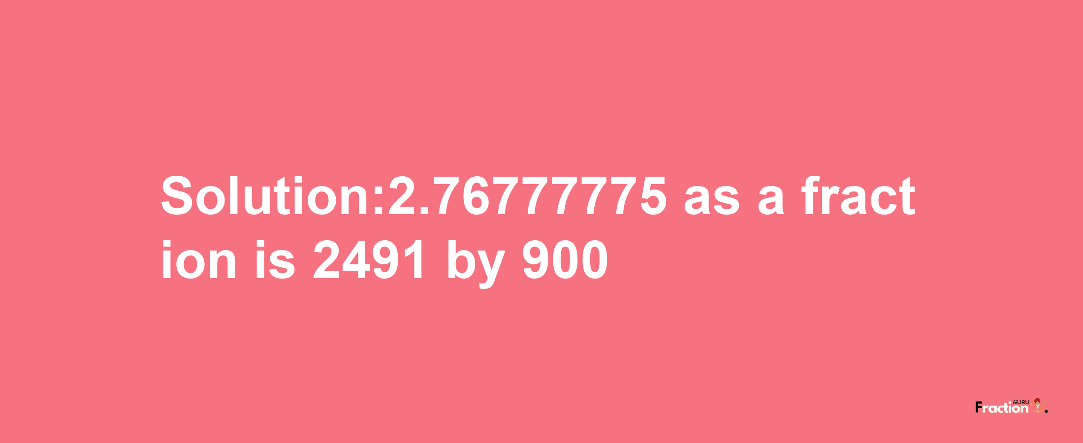 Solution:2.76777775 as a fraction is 2491/900