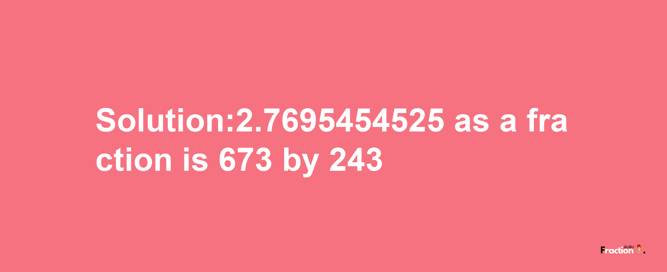 Solution:2.7695454525 as a fraction is 673/243