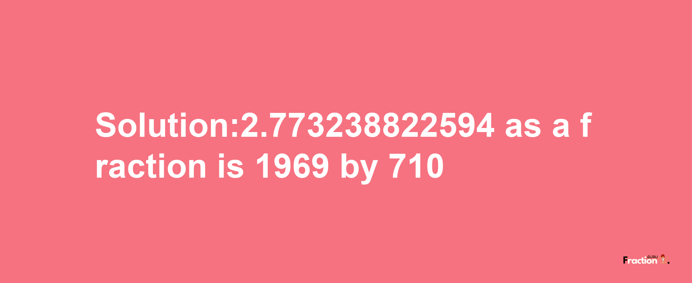 Solution:2.773238822594 as a fraction is 1969/710