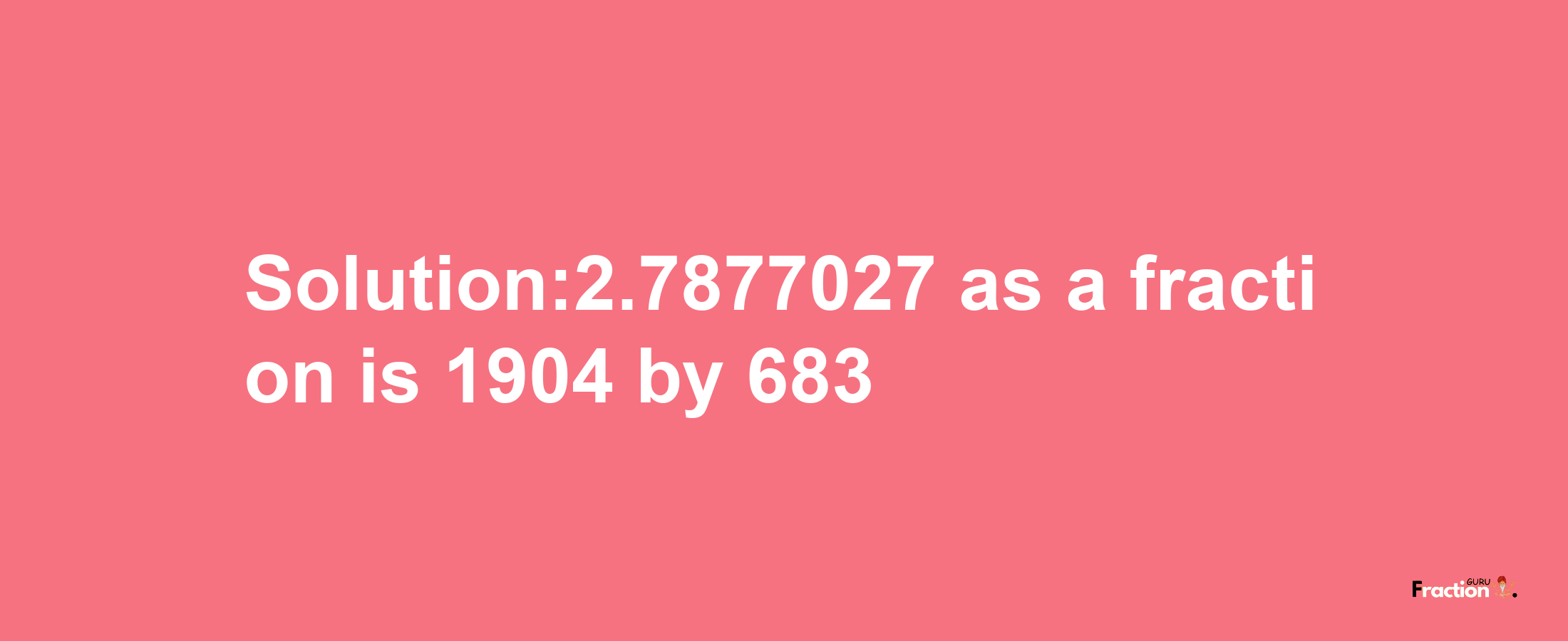 Solution:2.7877027 as a fraction is 1904/683