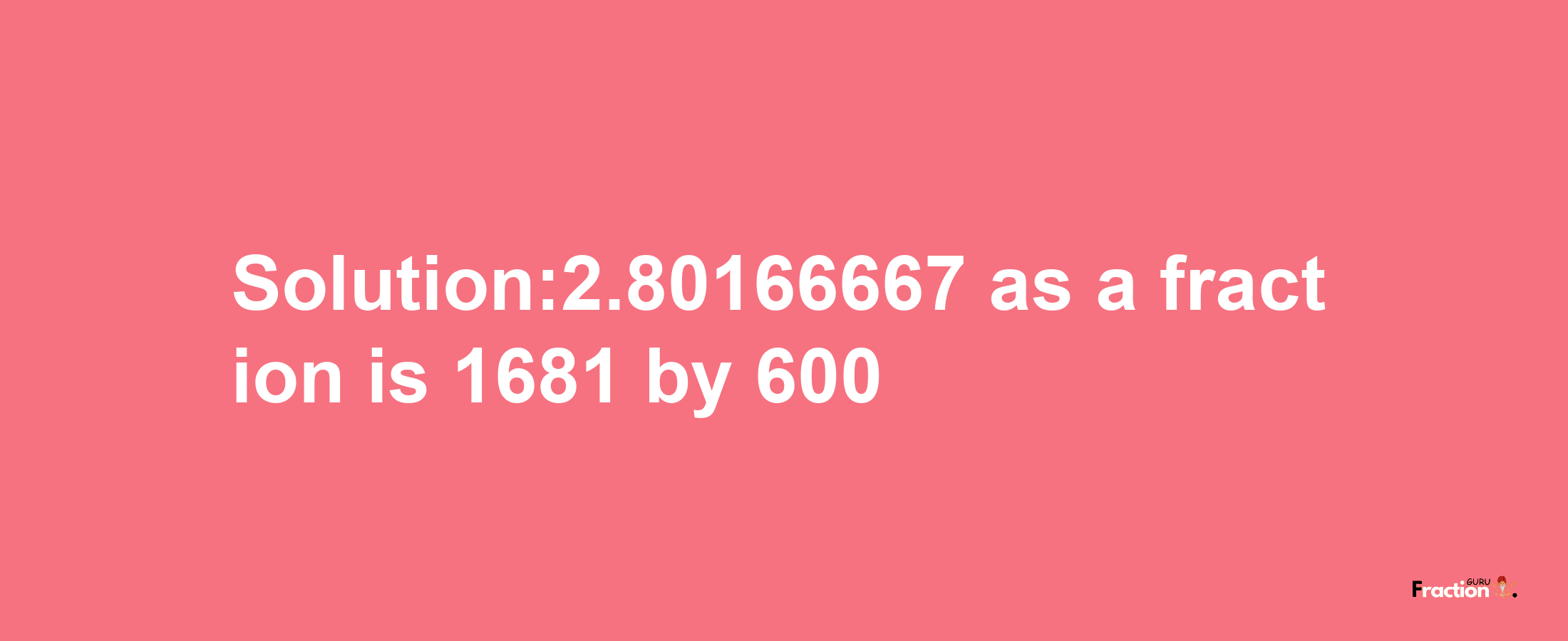 Solution:2.80166667 as a fraction is 1681/600