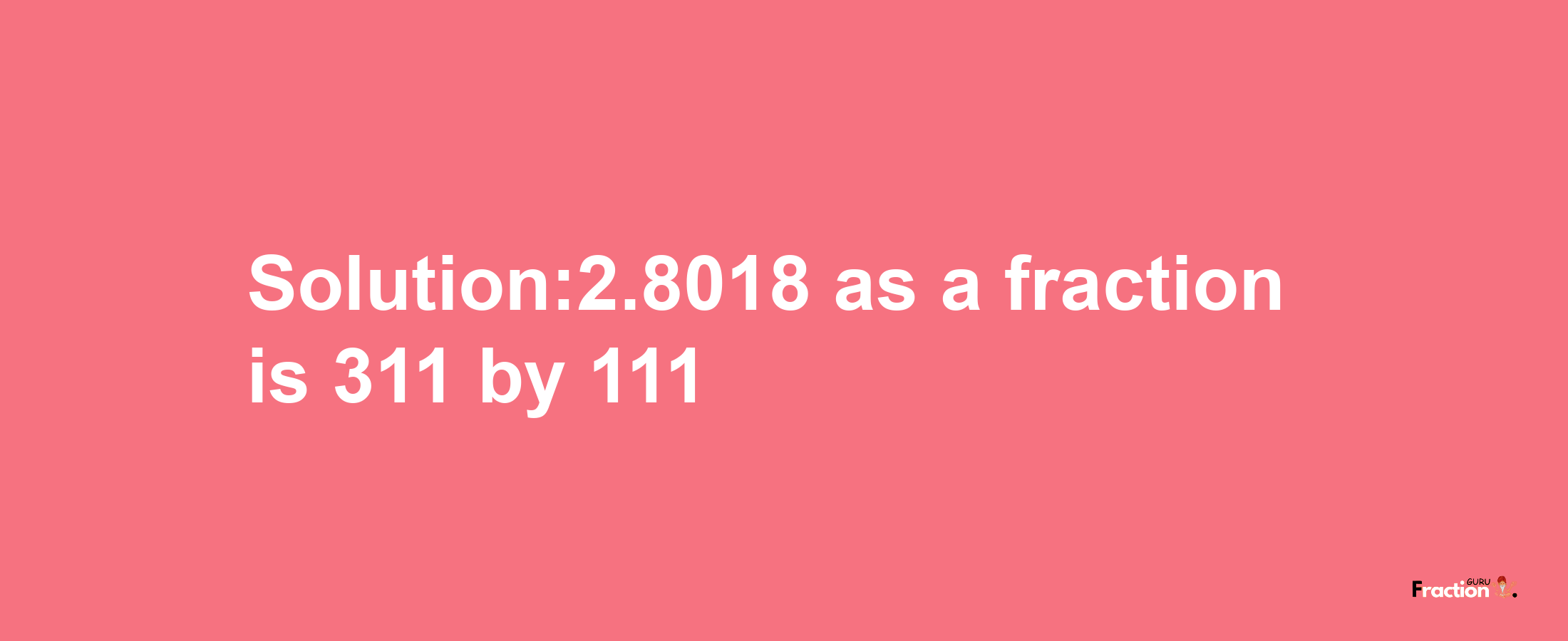 Solution:2.8018 as a fraction is 311/111