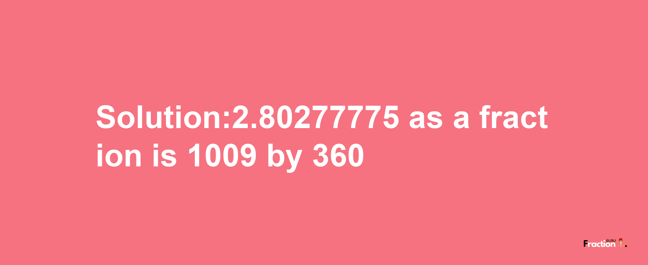 Solution:2.80277775 as a fraction is 1009/360