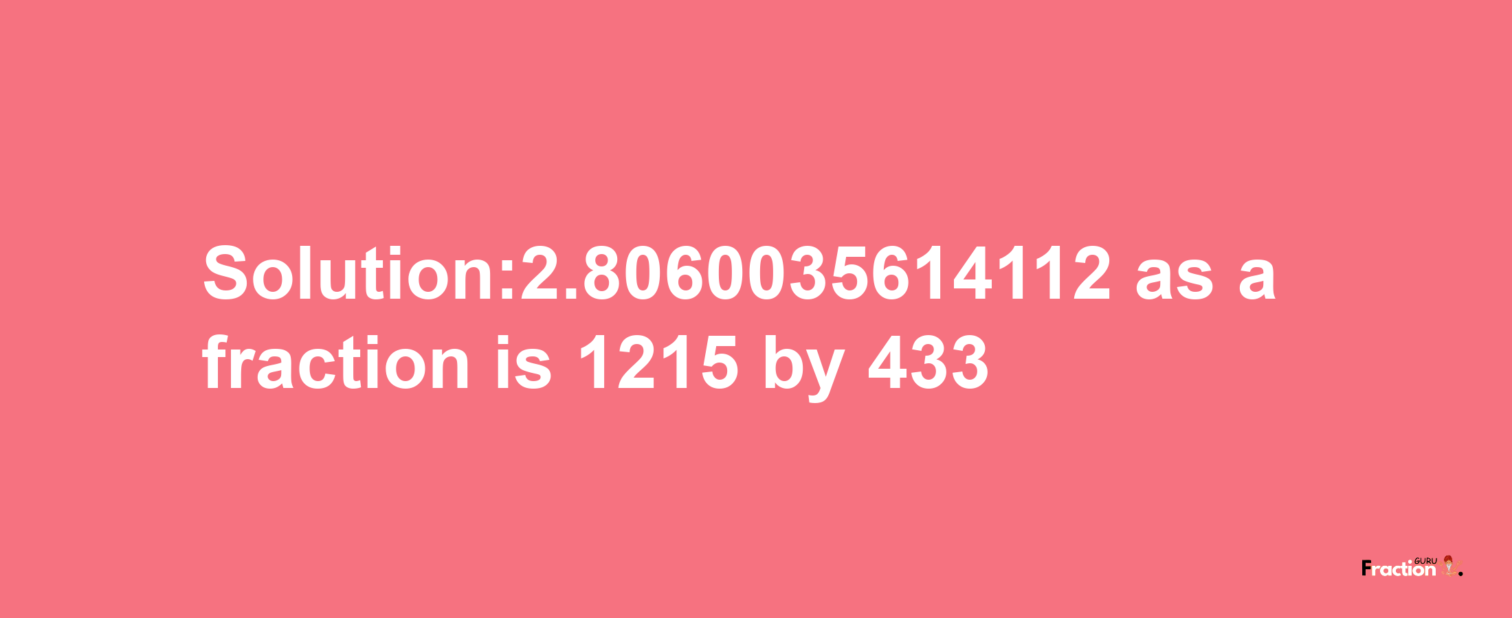 Solution:2.8060035614112 as a fraction is 1215/433