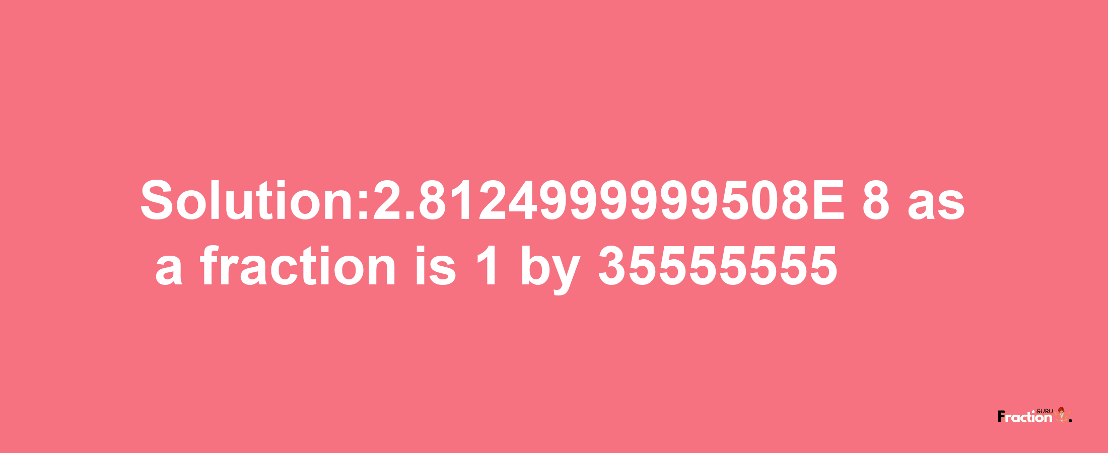 Solution:2.8124999999508E-8 as a fraction is 1/35555555