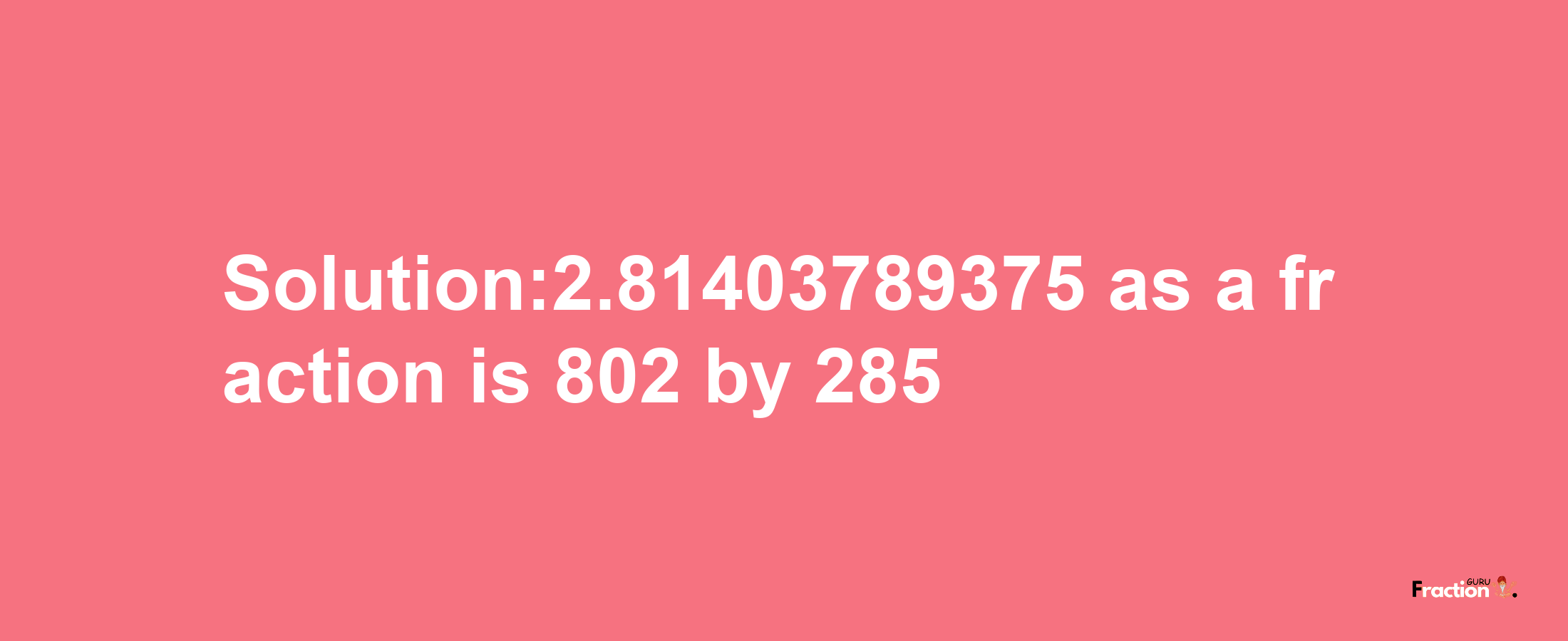 Solution:2.81403789375 as a fraction is 802/285