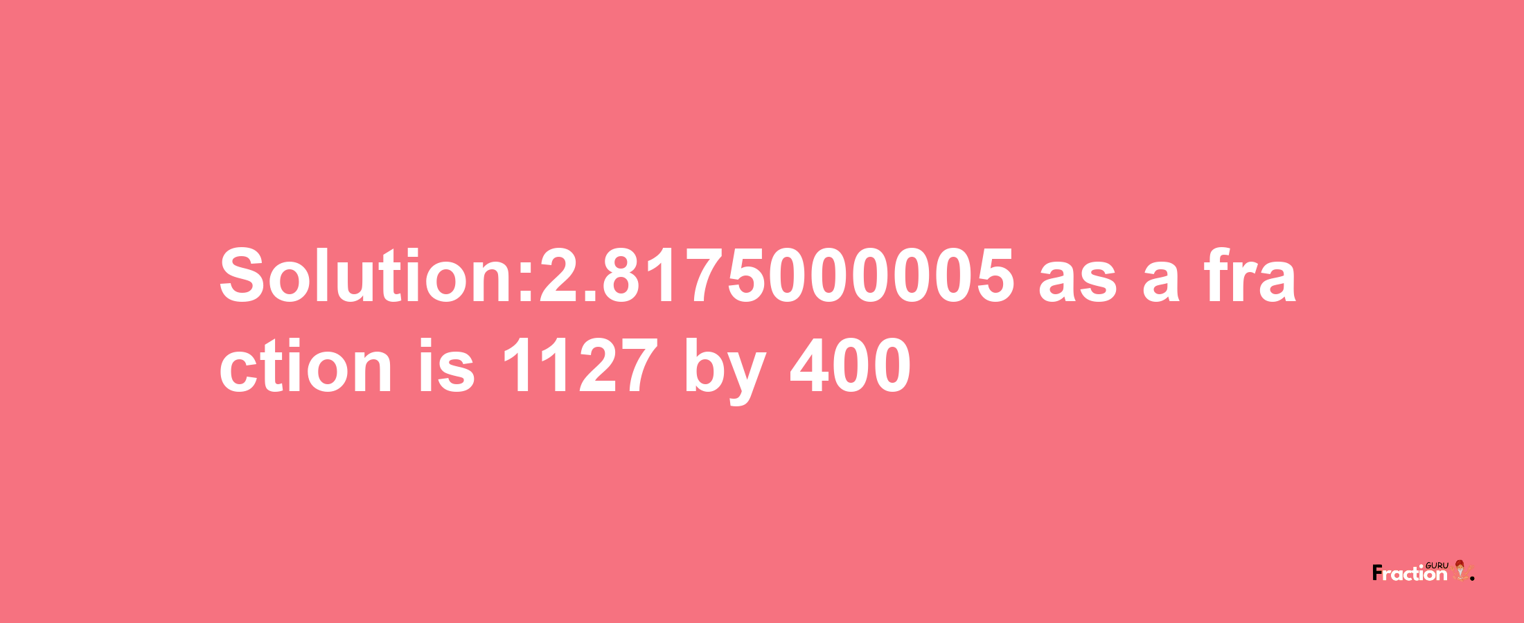 Solution:2.8175000005 as a fraction is 1127/400