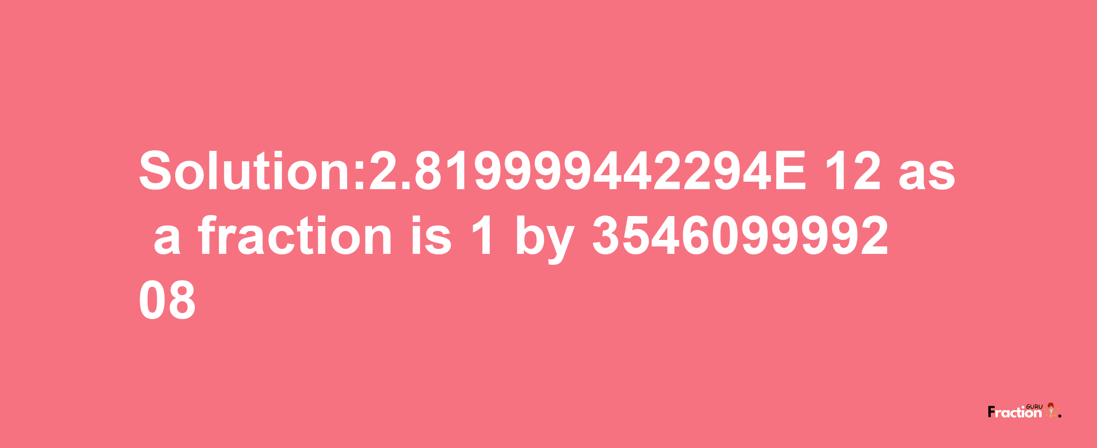 Solution:2.819999442294E-12 as a fraction is 1/354609999208