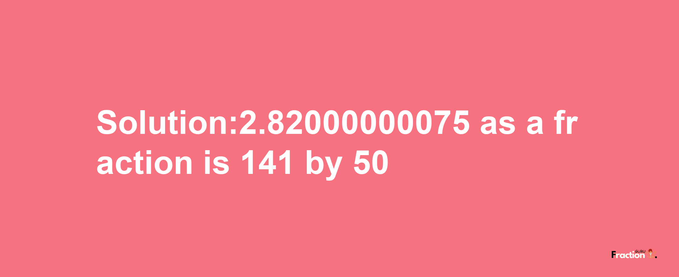 Solution:2.82000000075 as a fraction is 141/50