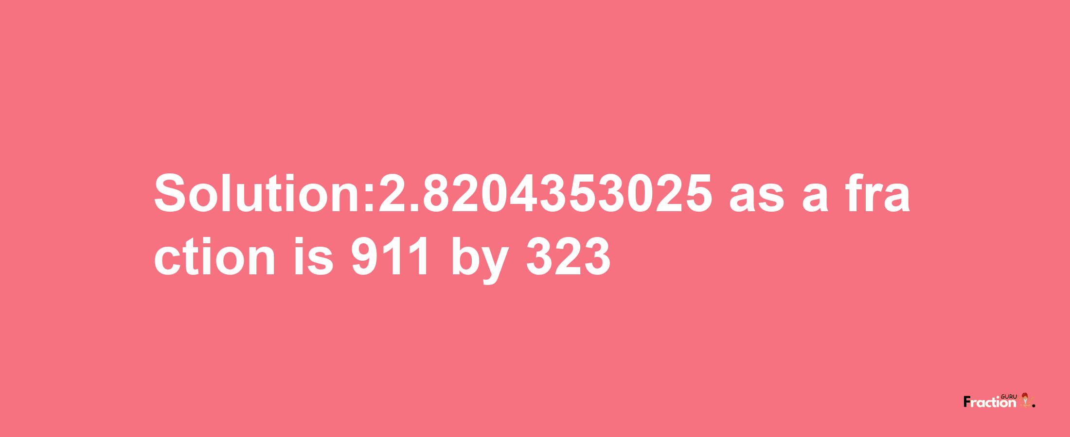 Solution:2.8204353025 as a fraction is 911/323