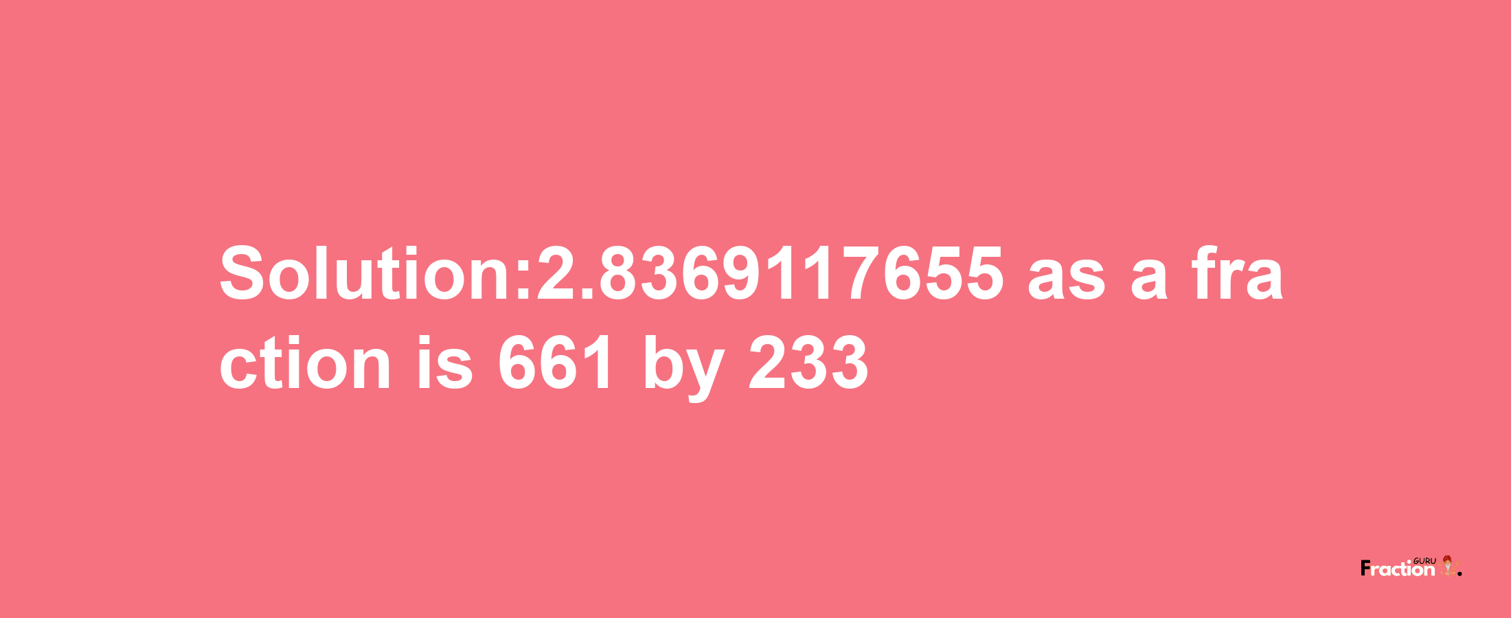 Solution:2.8369117655 as a fraction is 661/233