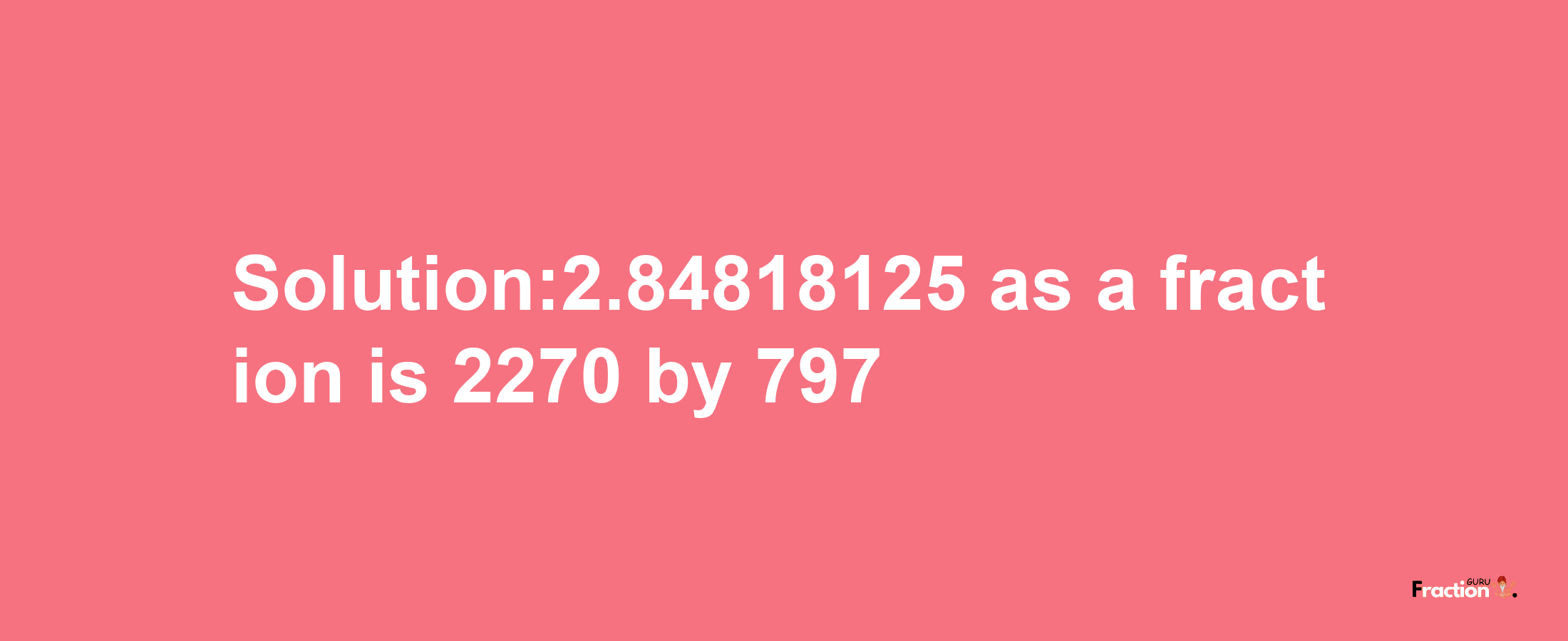 Solution:2.84818125 as a fraction is 2270/797