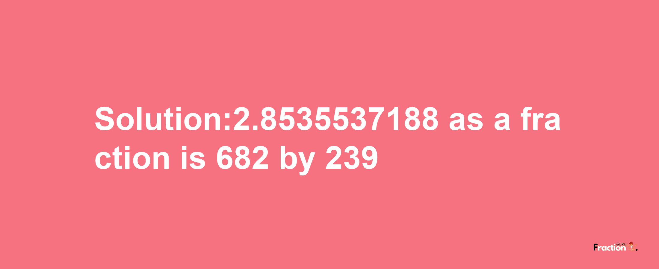 Solution:2.8535537188 as a fraction is 682/239