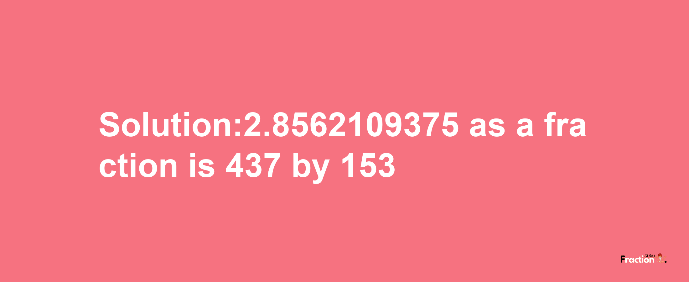 Solution:2.8562109375 as a fraction is 437/153