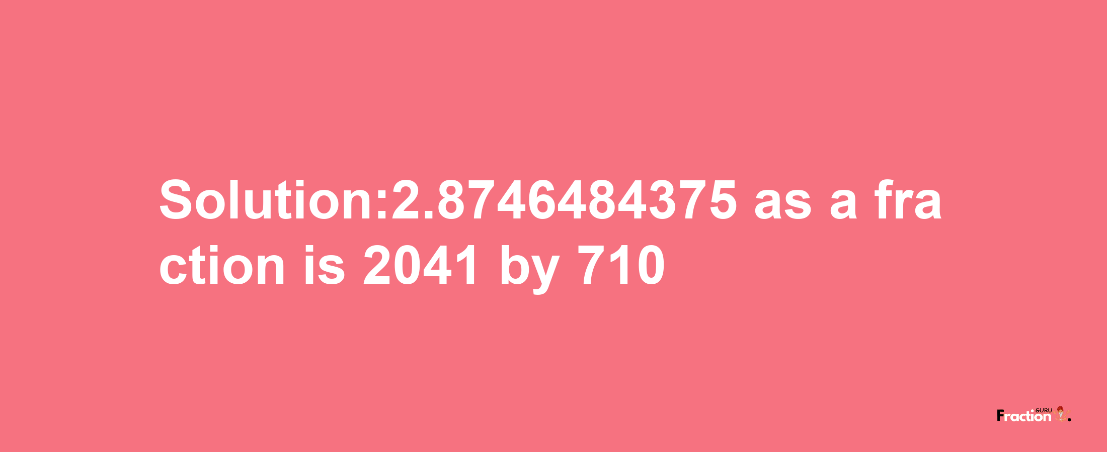 Solution:2.8746484375 as a fraction is 2041/710