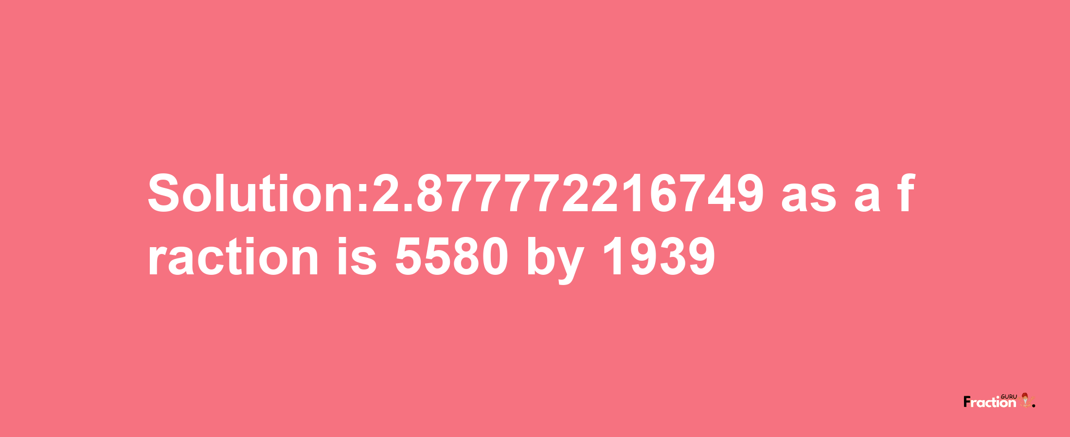 Solution:2.877772216749 as a fraction is 5580/1939