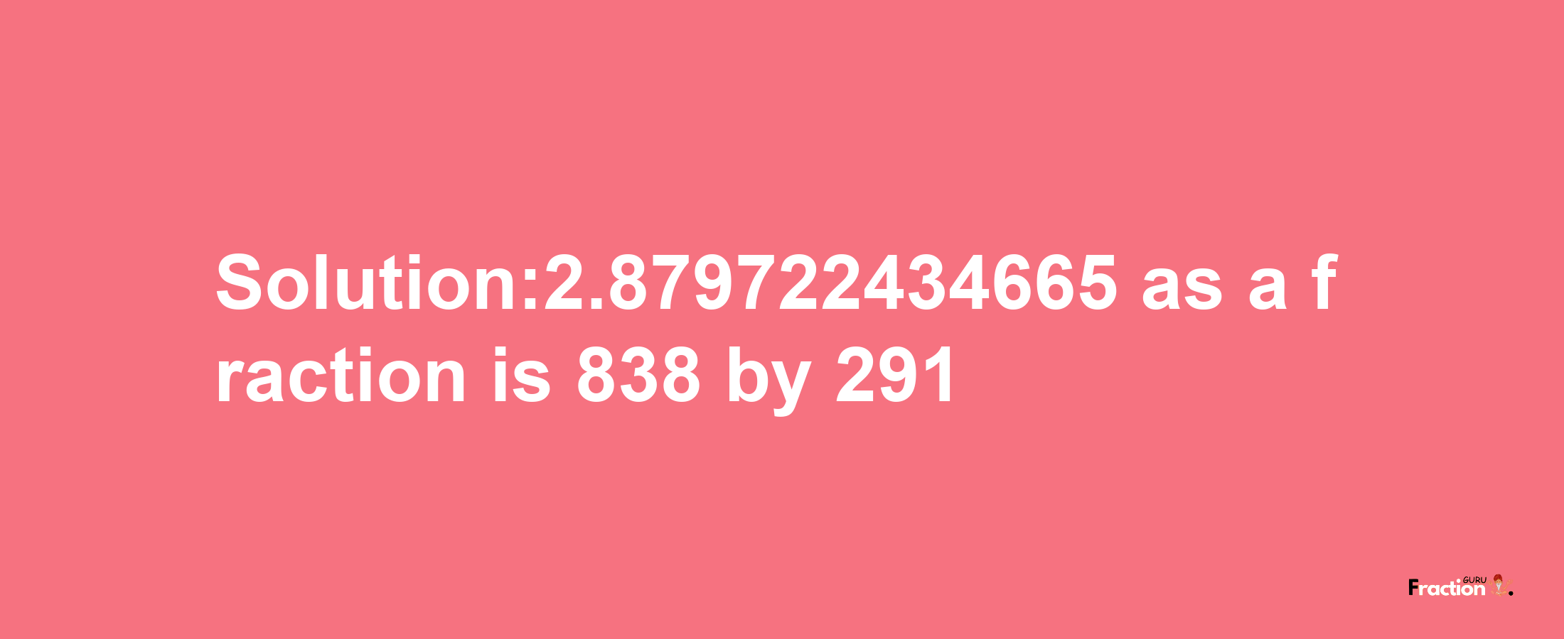 Solution:2.879722434665 as a fraction is 838/291