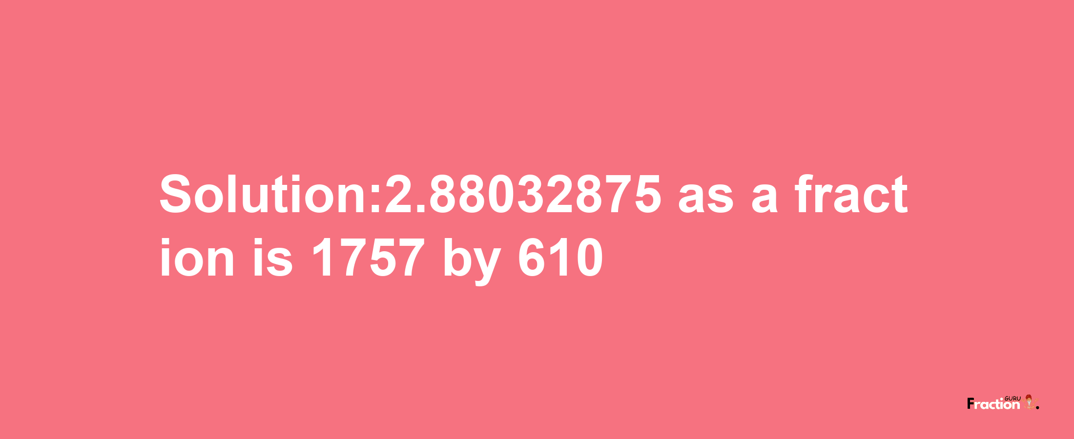 Solution:2.88032875 as a fraction is 1757/610