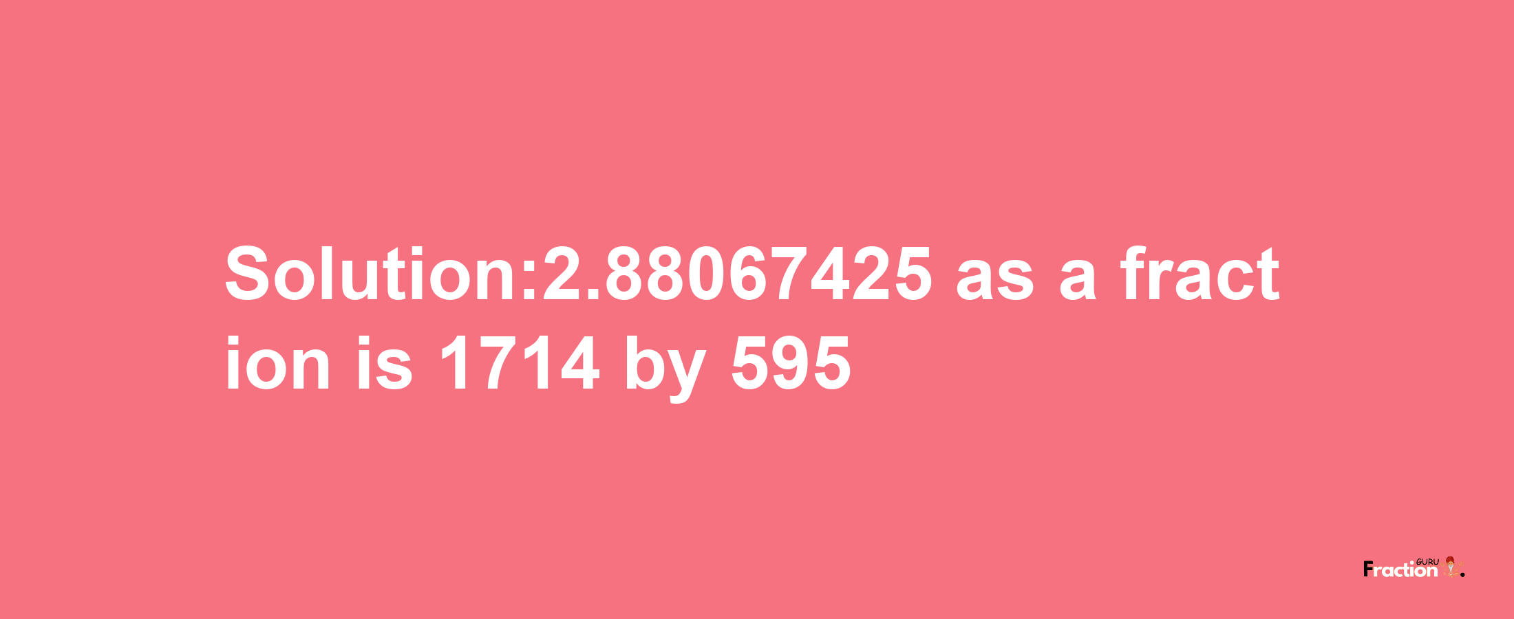 Solution:2.88067425 as a fraction is 1714/595