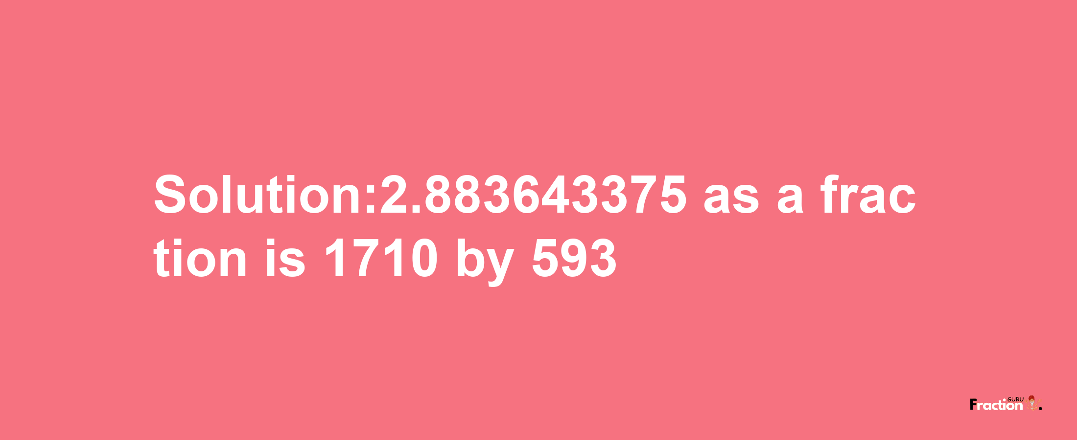 Solution:2.883643375 as a fraction is 1710/593